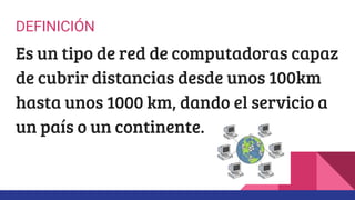 DEFINICIÓN
Es un tipo de red de computadoras capaz
de cubrir distancias desde unos 100km
hasta unos 1000 km, dando el servicio a
un país o un continente.
 