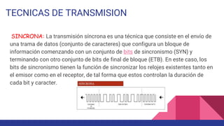 TECNICAS DE TRANSMISION
SINCRONA: La transmisión síncrona es una técnica que consiste en el envío de
una trama de datos (conjunto de caracteres) que configura un bloque de
información comenzando con un conjunto de bits de sincronismo (SYN) y
terminando con otro conjunto de bits de final de bloque (ETB). En este caso, los
bits de sincronismo tienen la función de sincronizar los relojes existentes tanto en
el emisor como en el receptor, de tal forma que estos controlan la duración de
cada bit y caracter.
 