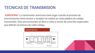 TECNICAS DE TRANSMISION
ASINCRONA: La transmisión asíncrona tiene lugar cuando el proceso de
sincronización entre emisor y receptor se realiza en cada palabra de código
transmitido. Esta sincronización se lleva a cabo a través de unos bits especiales
que definen el entorno de cada código.
 