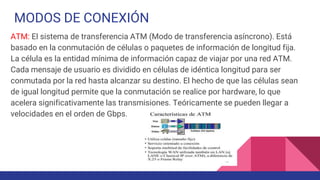 MODOS DE CONEXIÓN
ATM: El sistema de transferencia ATM (Modo de transferencia asíncrono). Está
basado en la conmutación de células o paquetes de información de longitud fija.
La célula es la entidad mínima de información capaz de viajar por una red ATM.
Cada mensaje de usuario es dividido en células de idéntica longitud para ser
conmutada por la red hasta alcanzar su destino. El hecho de que las células sean
de igual longitud permite que la conmutación se realice por hardware, lo que
acelera significativamente las transmisiones. Teóricamente se pueden llegar a
velocidades en el orden de Gbps.
 