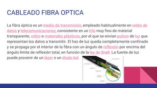 CABLEADO FIBRA OPTICA
La fibra óptica es un medio de transmisión, empleado habitualmente en redes de
datos y telecomunicaciones, consistente en un hilo muy fino de material
transparente, vidrio o materiales plásticos, por el que se envían pulsos de luz que
representan los datos a transmitir. El haz de luz queda completamente confinado
y se propaga por el interior de la fibra con un ángulo de reflexión por encima del
ángulo límite de reflexión total, en función de la ley de Snell. La fuente de luz
puede provenir de un láser o un diodo led.
 
