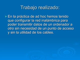 Trabajo realizado: En la práctica de ad hoc hemos tenido que configurar la red inalámbrica para poder transmitir datos de un ordenador a otro sin necesidad de un punto de acceso y sin la utilidad de los cables. 