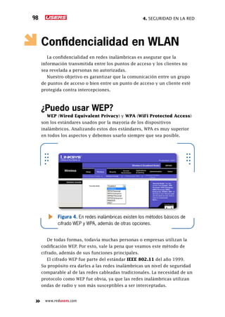 4. seguridad en la red98
www.redusers.com
Confidencialidad en WLAN
La confidencialidad en redes inalámbricas es asegurar que la
información transmitida entre los puntos de acceso y los clientes no
sea revelada a personas no autorizadas.
Nuestro objetivo es garantizar que la comunicación entre un grupo
de puntos de acceso o bien entre un punto de acceso y un cliente esté
protegida contra intercepciones.
¿Puedo usar WEP?
WEP (Wired Equivalent Privacy) y WPA (WiFi Protected Access)
son los estándares usados por la mayoría de los dispositivos
inalámbricos. Analizando estos dos estándares, WPA es muy superior
en todos los aspectos y debemos usarlo siempre que sea posible.
De todas formas, todavía muchas personas o empresas utilizan la
codificación WEP. Por esto, vale la pena que veamos este método de
cifrado, además de sus funciones principales.
El cifrado WEP fue parte del estándar IEEE 802.11 del año 1999.
Su propósito era darles a las redes inalámbricas un nivel de seguridad
comparable al de las redes cableadas tradicionales. La necesidad de un
protocolo como WEP fue obvia, ya que las redes inalámbricas utilizan
ondas de radio y son más susceptibles a ser interceptadas.
Figura 4. En redes inalámbricas existen los métodos básicos de
cifrado WEP y WPA, además de otras opciones.
 