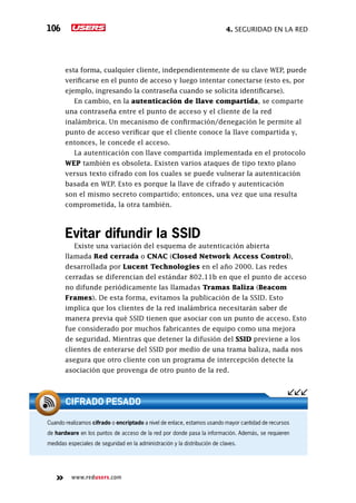 4. seguridad en la red106
www.redusers.com
esta forma, cualquier cliente, independientemente de su clave WEP, puede
verificarse en el punto de acceso y luego intentar conectarse (esto es, por
ejemplo, ingresando la contraseña cuando se solicita identificarse).
En cambio, en la autenticación de llave compartida, se comparte
una contraseña entre el punto de acceso y el cliente de la red
inalámbrica. Un mecanismo de confirmación/denegación le permite al
punto de acceso verificar que el cliente conoce la llave compartida y,
entonces, le concede el acceso.
La autenticación con llave compartida implementada en el protocolo
WEP también es obsoleta. Existen varios ataques de tipo texto plano
versus texto cifrado con los cuales se puede vulnerar la autenticación
basada en WEP. Esto es porque la llave de cifrado y autenticación
son el mismo secreto compartido; entonces, una vez que una resulta
comprometida, la otra también.
Evitar difundir la SSID
Existe una variación del esquema de autenticación abierta
llamada Red cerrada o CNAC (Closed Network Access Control),
desarrollada por Lucent Technologies en el año 2000. Las redes
cerradas se diferencian del estándar 802.11b en que el punto de acceso
no difunde periódicamente las llamadas Tramas Baliza (Beacom
Frames). De esta forma, evitamos la publicación de la SSID. Esto
implica que los clientes de la red inalámbrica necesitarán saber de
manera previa qué SSID tienen que asociar con un punto de acceso. Esto
fue considerado por muchos fabricantes de equipo como una mejora
de seguridad. Mientras que detener la difusión del SSID previene a los
clientes de enterarse del SSID por medio de una trama baliza, nada nos
asegura que otro cliente con un programa de intercepción detecte la
asociación que provenga de otro punto de la red.
Cuando realizamos cifrado o encriptado a nivel de enlace, estamos usando mayor cantidad de recursos
de hardware en los puntos de acceso de la red por donde pasa la información. Además, se requieren
medidas especiales de seguridad en la administración y la distribución de claves.
CIFRADO PESADO
 