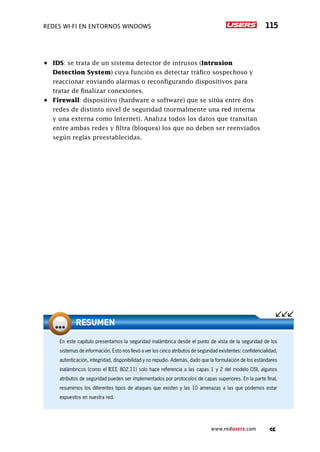 Redes Wi-Fi en entornos Windows 115
www.redusers.com
•	 IDS: se trata de un sistema detector de intrusos (Intrusion
Detection System) cuya función es detectar tráfico sospechoso y
reaccionar enviando alarmas o reconfigurando dispositivos para
tratar de finalizar conexiones.
•	 Firewall: dispositivo (hardware o software) que se sitúa entre dos
redes de distinto nivel de seguridad (normalmente una red interna
y una externa como Internet). Analiza todos los datos que transitan
entre ambas redes y filtra (bloquea) los que no deben ser reenviados
según reglas preestablecidas.
En este capítulo presentamos la seguridad inalámbrica desde el punto de vista de la seguridad de los
sistemas de información. Esto nos llevó a ver los cinco atributos de seguridad existentes: confidencialidad,
autenticación, integridad, disponibilidad y no repudio. Además, dado que la formulación de los estándares
inalámbricos (como el IEEE 802.11) solo hace referencia a las capas 1 y 2 del modelo OSI, algunos
atributos de seguridad pueden ser implementados por protocolos de capas superiores. En la parte final,
resumimos los diferentes tipos de ataques que existen y las 10 amenazas a las que podemos estar
expuestos en nuestra red.
Resumen
 