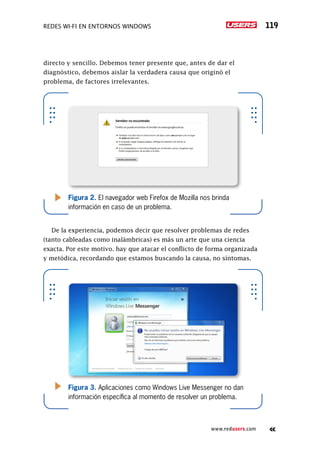 Redes Wi-Fi en entornos Windows 119
www.redusers.com
directo y sencillo. Debemos tener presente que, antes de dar el
diagnóstico, debemos aislar la verdadera causa que originó el
problema, de factores irrelevantes.
De la experiencia, podemos decir que resolver problemas de redes
(tanto cableadas como inalámbricas) es más un arte que una ciencia
exacta. Por este motivo. hay que atacar el conflicto de forma organizada
y metódica, recordando que estamos buscando la causa, no síntomas.
Figura 2. El navegador web Firefox de Mozilla nos brinda
información en caso de un problema.
Figura 3. Aplicaciones como Windows Live Messenger no dan
información específica al momento de resolver un problema.
 