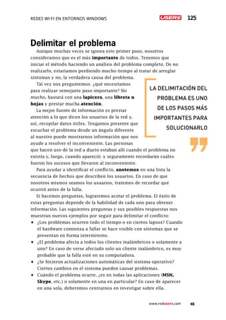 Redes Wi-Fi en entornos Windows 125
www.redusers.com
Delimitar el problema
Aunque muchas veces se ignora este primer paso, nosotros
consideramos que es el más importante de todos. Tenemos que
iniciar el método haciendo un análisis del problema completo. De no
realizarlo, estaríamos perdiendo mucho tiempo al tratar de arreglar
síntomas y no, la verdadera causa del problema.
Tal vez nos preguntemos: ¿qué necesitamos
para realizar semejante paso importante? No
mucho, bastará con una lapicera, una libreta u
hojas y prestar mucha atención.
La mejor fuente de información es prestar
atención a lo que dicen los usuarios de la red y,
así, recopilar datos útiles. Tengamos presente que
escuchar el problema desde un ángulo diferente
al nuestro puede mostrarnos información que nos
ayude a resolver el inconveniente. Las personas
que hacen uso de la red a diario estaban allí cuando el problema no
existía y, luego, cuando apareció; y seguramente recordarán cuáles
fueron los sucesos que llevaron al inconveniente.
Para ayudar a identificar el conflicto, anotemos en una lista la
secuencia de hechos que describen los usuarios. En caso de que
nosotros mismos seamos los usuarios, tratemos de recordar qué
ocurrió antes de la falla.
Si hacemos preguntas, lograremos acotar el problema. El éxito de
estas preguntas depende de la habilidad de cada uno para obtener
información. Las siguientes preguntas y sus posibles respuestas nos
muestran nuevos ejemplos por seguir para delimitar el conflicto:
•	 ¿Los problemas ocurren todo el tiempo o en ciertos lapsos? Cuando
el hardware comienza a fallar se hace visible con síntomas que se
presentan en forma intermitente.
•	 ¿El problema afecta a todos los clientes inalámbricos o solamente a
uno? En caso de verse afectado solo un cliente inalámbrico, es muy
probable que la falla esté en su computadora.
•	 ¿Se hicieron actualizaciones automáticas del sistema operativo?
Ciertos cambios en el sistema pueden causar problemas.
•	 Cuándo el problema ocurre, ¿es en todas las aplicaciones (MSN,
Skype, etc.) o solamente en una en particular? En caso de aparecer
en una sola, deberemos centrarnos en investigar sobre ella.
la delimitación del
problema es uno
de los pasos más
importantes para
solucionarlo
 