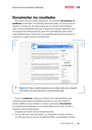 Redes Wi-Fi en entornos Windows 135
www.redusers.com
Documentar los resultados
Por último, pero no menos importante, necesitamos documentar el
problema encontrado y la solución planteada (todas, las que no fueron
exitosas y las que sí). No existe nadie que nos enseñe efectivamente
cómo resolver problemas más que la experiencia propia adquirida. Esto
nos proporciona información de gran valor que debemos aprovechar.
Cada problema que se presenta es una oportunidad para incrementar la
experiencia y ganar nuevos conocimientos.
Tener un cuaderno (o blog en Internet) con el procedimiento que
utilizamos para reparar el problema puede ser muy útil cuando el
mismo conflicto (o uno similar) se vuelva a presentar. Documentar
la resolución de problemas es una forma didáctica de crear, retener y
compartir nuestra experiencia.
Tengamos presentes ciertas consideraciones:
•	 En caso de tener una red grande, y si la primera revisión en busca
de síntomas que nos lleven al problema falla, recomendamos dividir
Figura 13. Volcar nuestra experiencia en un blog online para compartir
información con otras personas es una muy buena idea.
 