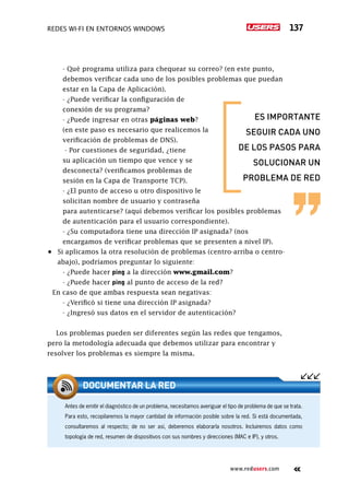 Redes Wi-Fi en entornos Windows 137
www.redusers.com
	 - Qué programa utiliza para chequear su correo? (en este punto,
debemos verificar cada uno de los posibles problemas que puedan
estar en la Capa de Aplicación).
	 - ¿Puede verificar la configuración de
conexión de su programa?
	 - ¿Puede ingresar en otras páginas web?
(en este paso es necesario que realicemos la
verificación de problemas de DNS).
	 - Por cuestiones de seguridad, ¿tiene
su aplicación un tiempo que vence y se
desconecta? (verificamos problemas de
sesión en la Capa de Transporte TCP).
	 - ¿El punto de acceso u otro dispositivo le
solicitan nombre de usuario y contraseña
para autenticarse? (aquí debemos verificar los posibles problemas
de autenticación para el usuario correspondiente).
	 - ¿Su computadora tiene una dirección IP asignada? (nos
encargamos de verificar problemas que se presenten a nivel IP).
•	 Si aplicamos la otra resolución de problemas (centro-arriba o centro-
abajo), podríamos preguntar lo siguiente:
	 - ¿Puede hacer ping a la dirección www.gmail.com?
	 - ¿Puede hacer ping al punto de acceso de la red?
En caso de que ambas respuesta sean negativas:
	 - ¿Verificó si tiene una dirección IP asignada?
	 - ¿Ingresó sus datos en el servidor de autenticación?
Los problemas pueden ser diferentes según las redes que tengamos,
pero la metodología adecuada que debemos utilizar para encontrar y
resolver los problemas es siempre la misma.
Antes de emitir el diagnóstico de un problema, necesitamos averiguar el tipo de problema de que se trata.
Para esto, recopilaremos la mayor cantidad de información posible sobre la red. Si está documentada,
consultaremos al respecto; de no ser así, deberemos elaborarla nosotros. Incluiremos datos como
topología de red, resumen de dispositivos con sus nombres y direcciones (MAC e IP), y otros.
DOCUMENTAR LA RED
es importante
seguir cada uno
de los pasos para
solucionar un
problema de red
 
