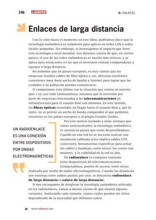 6. Enlaces146
www.redusers.com
Enlaces de larga distancia
Con lo visto hasta el momento en este libro, podríamos decir que la
tecnología inalámbrica es solamente para aplicar en redes LAN o redes
locales pequeñas. Sin embargo, si investigamos el impacto que tiene
esta tecnología a nivel mundial, nos daremos cuenta de que, en ciertos
países, el uso de las redes inalámbricas es mucho más intenso, y se
aplica para situaciones en las que es necesario enlazar computadoras o
equipos a larga distancia.
Recordemos que en países europeos, es muy común que las
empresas instalen cables de fibra óptica y, así, ofrezcan excelentes
conexiones (muy buen ancho de banda) a Internet para lograr que las
ciudades y su población puedan comunicarse.
Si comparamos esto último con la situación que vemos en nuestro
país y en casi toda Latinoamérica, notamos que la inversión por
parte de empresas relacionadas a las telecomunicaciones en
infraestructura para el usuario final son mínimas. En este sentido,
las fibras ópticas instaladas no llegan hasta el usuario final y, por lo
tanto, no se provee un ancho de banda comparable al que podemos
encontrar en los países europeos o al propio Estados Unidos.
Por este motivo (sumado a otras ventajas que
vimos anteriormente), la tecnología inalámbrica
es exitosa en países que están desarrollándose.
Cuando en una red no se necesita realizar una
instalación cableada (esto implica cables UTP,
conectores, herramientas específicas para armar
los cables y bandejas, entre otros), los costos son
menores, y la viabilidad de la red es alta.
Un radioenlace es cualquier conexión
entre dispositivos de telecomunicaciones
(computadoras, puntos de acceso, entre otros)
realizada por medio de ondas electromagnéticas. Cuando las distancias
son extensas entre ambos puntos por unir, se denomina radioenlace
de larga distancia (o enlace de larga distancia).
Si nos encargamos de desglosar la tecnología inalámbrica utilizada
en los radioenlaces, vamos a darnos cuenta de que existen algunas
variantes. Analizando cada variante, vemos cuáles pueden ser útiles
dependiendo de la necesidad que debamos cubrir.
un radioenlace
es una conexión
entre dispositivos
por ondas
electromagnéticas
 