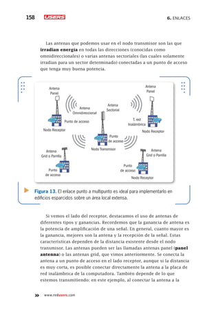 6. Enlaces158
www.redusers.com
Las antenas que podemos usar en el nodo transmisor son las que
irradian energía en todas las direcciones (conocidas como
omnidireccionales) o varias antenas sectoriales (las cuales solamente
irradian para un sector determinado) conectadas a un punto de acceso
que tenga muy buena potencia.
Si vemos el lado del receptor, destacamos el uso de antenas de
diferentes tipos y ganancias. Recordemos que la ganancia de antena es
la potencia de amplificación de una señal. En general, cuanto mayor es
la ganancia, mejores son la antena y la recepción de la señal. Estas
características dependen de la distancia existente desde el nodo
transmisor. Las antenas pueden ser las llamadas antenas panel (panel
antenna) o las antenas grid, que vimos anteriormente. Se conecta la
antena a un punto de acceso en el lado receptor, aunque si la distancia
es muy corta, es posible conectar directamente la antena a la placa de
red inalámbrica de la computadora. También depende de lo que
estemos transmitiendo; en este ejemplo, al conectar la antena a la
Figura 13. El enlace punto a multipunto es ideal para implementarlo en
edificios esparcidos sobre un área local extensa.
Antena
Omnidireccional
Antena
Panel
Antena
Sectorial
Antena
Panel
Antena
Grid o Parrilla
Nodo Receptor Nodo Receptor
Nodo Transmisor
Nodo Receptor
Punto de acceso
Punto
de acceso
Punto
de acceso
Punto
de acceso
T. red
Inalámbrica
Antena
Grid o Parrilla
 