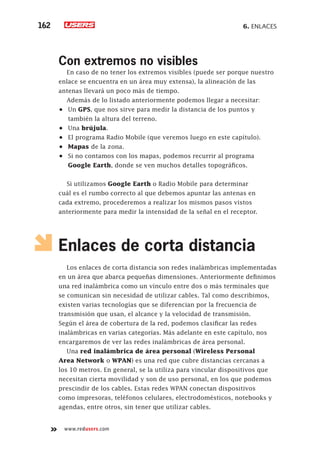 6. Enlaces162
www.redusers.com
Con extremos no visibles
En caso de no tener los extremos visibles (puede ser porque nuestro
enlace se encuentra en un área muy extensa), la alineación de las
antenas llevará un poco más de tiempo.
Además de lo listado anteriormente podemos llegar a necesitar:
•	 Un GPS, que nos sirve para medir la distancia de los puntos y
también la altura del terreno.
•	 Una brújula.
•	 El programa Radio Mobile (que veremos luego en este capítulo).
•	 Mapas de la zona.
•	 Si no contamos con los mapas, podemos recurrir al programa
Google Earth, donde se ven muchos detalles topográficos.
Si utilizamos Google Earth o Radio Mobile para determinar
cuál es el rumbo correcto al que debemos apuntar las antenas en
cada extremo, procederemos a realizar los mismos pasos vistos
anteriormente para medir la intensidad de la señal en el receptor.
Enlaces de corta distancia
Los enlaces de corta distancia son redes inalámbricas implementadas
en un área que abarca pequeñas dimensiones. Anteriormente definimos
una red inalámbrica como un vínculo entre dos o más terminales que
se comunican sin necesidad de utilizar cables. Tal como describimos,
existen varias tecnologías que se diferencian por la frecuencia de
transmisión que usan, el alcance y la velocidad de transmisión.
Según el área de cobertura de la red, podemos clasificar las redes
inalámbricas en varias categorías. Más adelante en este capítulo, nos
encargaremos de ver las redes inalámbricas de área personal.
Una red inalámbrica de área personal (Wireless Personal
Area Network o WPAN) es una red que cubre distancias cercanas a
los 10 metros. En general, se la utiliza para vincular dispositivos que
necesitan cierta movilidad y son de uso personal, en los que podemos
prescindir de los cables. Estas redes WPAN conectan dispositivos
como impresoras, teléfonos celulares, electrodomésticos, notebooks y
agendas, entre otros, sin tener que utilizar cables.
 