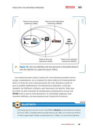 Redes Wi-Fi en entornos Windows 163
www.redusers.com
Figura 15. Una red inalámbrica de área personal se desarrolla donde el
área de cobertura no supera los pocos metros.
Redes de área local
inalámbricas (WLAN)
Redes de área extendida
inalámbricas (WWLAN)
GMS
GPRS
UMTS (3S)
Redes de área personal
inalámbricas (WPAN)
Redes de área metropolitana
inalámbricas (WMLAN)
intrared
Las comunicaciones punto a punto de corta distancia pueden ocurrir
ya que, comúnmente, no se requiere de altos índices de transmisión de
datos. El éxito de estas comunicaciones de corta distancia reside en
que se pueden implementar con dispositivos pequeños, como por
ejemplo, los teléfonos celulares, que funcionan con batería. Dado que
no existe un alto consumo de energía para comunicarnos en una red
WPAN (esto es por la corta distancia y la velocidad), podemos usar
nuestros teléfonos sin preocuparnos por el gasto de la batería.
La tecnología que hoy en día más se usa en redes WPAN es Bluetooth, que fue lanzada por la empresa
Ericsson en 1994. La velocidad máxima que puede ofrecer es de 1 Mbps con un alcance que ronda los
10 metros (según el lugar). También se pueden lograr los 2 o 3 Mbps, si se usan técnicas específicas.
BLUETOOTH
 