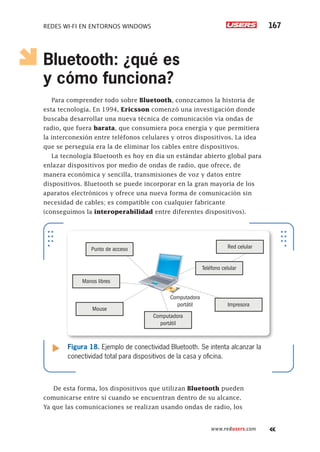 Redes Wi-Fi en entornos Windows 167
www.redusers.com
Bluetooth: ¿qué es
y cómo funciona?
Para comprender todo sobre Bluetooth, conozcamos la historia de
esta tecnología. En 1994, Ericsson comenzó una investigación donde
buscaba desarrollar una nueva técnica de comunicación vía ondas de
radio, que fuera barata, que consumiera poca energía y que permitiera
la interconexión entre teléfonos celulares y otros dispositivos. La idea
que se perseguía era la de eliminar los cables entre dispositivos.
La tecnología Bluetooth es hoy en día un estándar abierto global para
enlazar dispositivos por medio de ondas de radio, que ofrece, de
manera económica y sencilla, transmisiones de voz y datos entre
dispositivos. Bluetooth se puede incorporar en la gran mayoría de los
aparatos electrónicos y ofrece una nueva forma de comunicación sin
necesidad de cables; es compatible con cualquier fabricante
(conseguimos la interoperabilidad entre diferentes dispositivos).
De esta forma, los dispositivos que utilizan Bluetooth pueden
comunicarse entre sí cuando se encuentran dentro de su alcance.
Ya que las comunicaciones se realizan usando ondas de radio, los
Figura 18. Ejemplo de conectividad Bluetooth. Se intenta alcanzar la
conectividad total para dispositivos de la casa y oficina.
Punto de acceso
Teléfono celular
Red celular
Manos libres
Mouse
Impresora
Computadora
portátil
Computadora
portátil
 
