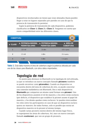 6. Enlaces168
www.redusers.com
Topología de red
Un punto para destacar en Bluetooth es la topología de red utilizada,
ya que se introduce un nuevo concepto llamado piconets (también
se puede encontrar como picoredes). Cuando un dispositivo se
encuentra dentro del área de cobertura de otro, se puede concretar
una conexión inalámbrica con Bluetooth. Dos o más dispositivos
Bluetooth que comparten un mismo canal forman una piconet. Uno
de los dispositivos asumirá el rol de maestro, y los otros serán esclavos
(por defecto, el dispositivo que establece la piconet asume el papel de
maestro, y los demás quedan como esclavos). Se pueden intercambiar
los roles entre los participantes en caso de que un dispositivo esclavo
quiera ser maestro. De todas formas, solo es posible que exista un
dispositivo maestro en la piconet al mismo tiempo.
Cuando varias piconets existen dentro del mismo lugar físico,
se superponen las áreas de cobertura. Así, nace un nuevo concepto
llamado scatternet, que son un grupo de piconets.
dispositivos involucrados no tienen que estar alineados (hasta pueden
llegar a estar en lugares separados por paredes en caso de que la
potencia de transmisión lo permita).
Según la potencia de transmisión de cada dispositivo, podemos
clasificarlos en Clase 1, Clase 2 y Clase 3. Tengamos en cuenta que
existe compatibilidad entre las diferentes clases.
Tabla 1. Esta tabla muestra el área de cobertura según la potencia utilizada por cada
una de las clases para Bluetooth, con otros datos importantes.
▼▼ Clase
▼▼ Potencia máxima
permitida (mW)
▼▼ Potencia máxima
permitida (dBm)
▼▼ Área de
cobertura
1 100 mW 20 dBm 100 m aprox.
2 2.5 mW 4 dBm 10 m aprox.
3 1 mW 0 dBm 1 m aprox.
cobertura
 