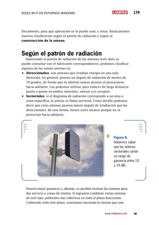 Redes Wi-Fi en entornos Windows 179
www.redusers.com
físicamente, para qué aplicación se la puede usar, y otras. Realizaremos
nuestra clasificación según el patrón de radiación y según la
construcción de la antena.
Según el patrón de radiación
Analizando el patrón de radiación de las antenas (este dato se
puede consultar con el fabricante correspondiente), podemos clasificar
algunas de las tantas antenas en:
•	 Direccionales: son antenas que irradian energía en una sola
dirección. En general, poseen un ángulo de radiación de menos de
70 grados, de forma que se obtiene mayor alcance al proyectarse
hacia adelante. Las podemos utilizar para enlaces de larga distancia
punto a punto en ambos extremos, emisor y/o receptor.
•	 Sectoriales: si el diagrama de radiación corresponde a un área o
zona específica, la antena se llama sectorial. Como detalle podemos
decir que estas antenas poseen mayor ángulo de irradiación que las
direccionales; de esta forma, tienen corto alcance porque no se
proyectan hacia adelante.
	 Poseen mejor ganancia y, además, es posible inclinar las antenas para
dar servicio a zonas de interés. Si logramos combinar varias antenas
de este tipo, podremos dar cobertura en todo el plano horizontal.
Cubriendo todo este plano, estaríamos haciendo lo mismo que una
Figura 9.
Debemos saber
que las antenas
sectoriales varían
su rango de
ganancia entre 10
y 19 dBi.
 