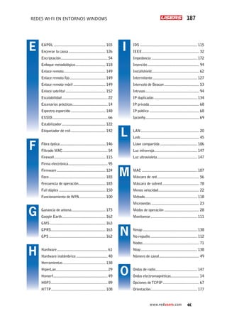 187REDES WI-FI EN ENTORNOS WINDOWS
www.redusers.com
IDS............................................................ 115
IEEE............................................................ 32
Impedancia................................................ 172
Inserción...................................................... 94
Installshield.................................................. 62
Intermitente............................................... 127
Intervalo de Beacon..................................... 53
Intrusos........................................................ 94
IP duplicadas............................................. 134
IP privada.................................................... 68
IP pública.................................................... 68
Ipconfig........................................................ 69
LAN............................................................. 20
Leds............................................................. 45
Llave compartida....................................... 106
Luz infrarroja............................................. 147
Luz ultravioleta.......................................... 147
MAC.......................................................... 107
Máscara de red............................................ 56
Máscara de subred....................................... 78
Menos velocidad........................................... 22
Método...................................................... 118
Microondas.................................................. 23
Modos de operación..................................... 28
Monitorear................................................. 111
Nmap......................................................... 138
No repudio................................................. 112
Nodos........................................................... 71
Ntop........................................................... 138
Número de canal.......................................... 49
Ondas de radio........................................... 147
Ondas electromagnéticas.............................. 14
Opciones deTCPIP...................................... 67
Orientación................................................. 177
EAPOL...................................................... 103
Encerrar la causa....................................... 126
Encriptación................................................. 54
Enfoque metodológico................................ 118
Enlace remoto............................................ 149
Enlace remoto fijo...................................... 149
Enlace remoto móvil.................................. 149
Enlace satelital.......................................... 152
Escalabilidad................................................ 22
Escenarios prácticos..................................... 14
Espectro esparcido..................................... 148
ESSID......................................................... 66
Estabilizador.............................................. 122
Etiquetador de red..................................... 142
Fibra óptica................................................ 146
Filtrado MAC............................................... 54
Firewall...................................................... 115
Firma electrónica......................................... 95
Firmware................................................... 124
Foco........................................................... 183
Frecuencia de operación............................ 183
Full dúplex................................................. 150
Funcionamiento de WPA............................ 100
Ganancia de antena.................................... 173
Google Earth.............................................. 162
GMS.......................................................... 163
GPRS......................................................... 163
GPS........................................................... 162
Hardware..................................................... 61
Hardware inalámbrico................................. 40
Herramientas............................................. 138
HiperLan...................................................... 29
Homerf........................................................ 49
HOP3........................................................... 89
HTTP......................................................... 108
E
F
G
H
I
L
M
N
O
 