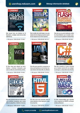 Un libro clave para adquirir las herra-
mientas y técnicas necesarias para
crearunsitiosinconocimientosprevios.
Una obra para aprender a programar en
Javayasíinsertarseenelcrecientemer-
cado laboral del desarrollo de software.
> 320 páginas / ISBN 978-987-1773-99-2
> 320 páginas / ISBN 978-987-1773-80-0
> 352 páginas / ISBN 978-987-1773-97-8
> 320 páginas / ISBN 978-987-1773-79-4
> 320 páginas / ISBN 978-987-1773-96-1
> 352 páginas / ISBN 978-987-1773-57-2
Estaincreíbleobraestádirigidaalosentu-
siastasdelatecnologíaquequieranapren-
derlosmejorestrucosdelosexpertos.
Estaobraseencuentradestinadaatodos
los desarrolladores que necesitan avan-
zarenelusodelaplataformaAdobeFlash.
> 320 páginas / ISBN 978-987-1773-98-5 > 320 páginas / ISBN 978-987-1857-01-2 > 320 páginas / ISBN 978-987-1857-00-5
Este manual único nos introduce en el
fascinante y complejo mundo de las redes
inalámbricas.
Este libro presenta un nuevo recorrido
por el máximo nivel de C# con el objeti-
vo de lograr un desarrollo más eﬁciente.
Esta obra presenta todos los fundamentos
y las prácticas necesarios para montar
redesenpequeñasymedianasempresas.
Una obra única para aprender sobre el
nuevoestándarycómoaplicarloanues-
trosproyectos.
Un libro imprescindible para aprender
cómo programar en VB.NET y así lograr
eléxitoprofesional.
Obtenga información detallada
Catalogo Manuales 17x24 nuevo diseño.indd 2Catalogo Manuales 17x24 nuevo diseño.indd 2 18/10/2012 10:42:58 a.m.18/10/2012 10:42:58 a.m.
 