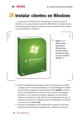 3. Configuración en Windows60
www.redusers.com
Instalar clientes en Windows
En general, la instalación de clientes bajo el sistema operativo
Windows es un proceso que no presenta dificultades. De todas formas,
necesitamos poner especial atención a ciertas situaciones que pueden
causar problemas o conflictos.
•	 Muchas computadoras portátiles poseen un botón para encender
o apagar nuestra interfaz inalámbrica. Esta posibilidad de cambiar
de encendida a apagada (lo encontramos como on/off en muchos
casos) es desconocida por parte de nuevos usuarios de equipos
portátiles, y si la interfaz permanece apagada, no será posible
realizar la conexión a la red. Tenemos que asegurarnos de que, al
momento de iniciar las configuraciones del dispositivo, la interfaz
se encuentre encendida (on).
•	 Las placas inalámbricas que instalaremos, en general, traen una
herramienta de gestión de configuración, mientras que nuestro
Figura 1. El
último sistema
operativo de
Microsoft que
presenta buenas
prestaciones para
el usuario se llama
Windows 7.
 