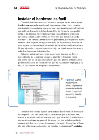 3. Configuración en Windows62
www.redusers.com
Instalar el hardware es fácil
Cuando instalamos nuestro hardware, siempre es necesario tener
los drivers (controladores) en el sistema operativo correctamente
configurados. Los drivers son programas que permiten que el sistema
controle un dispositivo de hardware. De esta forma, la interacción
entre el dispositivo nuevo (placa de red inalámbrica) y el sistema
operativo se realiza sin conflictos. Nosotros que estamos usando
Windows 7 no vamos a tener mayores problemas, dado que esta nueva
versión tiene soporte para gran cantidad de dispositivos. En caso de
usar alguna versión anterior (Windows 98, Windows 2000 o Windows
XP, por ejemplo) o algún dispositivo viejo, se puede requerir un poco
más de esfuerzo en la instalación.
Debemos saber que hay varias maneras de instalar un driver,
dependiendo de la manera en que se distribuye (muchas veces
contamos con un CD con los archivos que nos provee el fabricante o
podemos buscarlo en Internet) y de que su instalación implique, a su
vez, la instalación de programas adicionales.
Tenemos una tercera opción para instalar los drivers sin necesidad
de cargarlos. Una vez detectado el dispositivo por el sistema P&P,
vamos al Administrador de dispositivos, que identificará el elemento
que no tiene driver (en general, lo marca con una señal amarilla de
precaución). Luego veremos las características del dispositivo al hacer
clic con el botón derecho sobre su nombre y seleccionar Propiedades.
Figura 2. Cuando
instalamos un
driver, se presenta
una ventana donde
se nos pregunta si
queremos ejecutar
el programa.
 