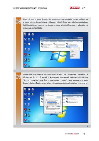 Redes Wi-Fi en entornos Windows 77
www.redusers.com
Haga clic con el botón derecho del mouse sobre su adaptador de red inalámbrica
y luego clic en Propiedades (Properties). Note que solo los adaptadores
habilitados tienen colores. Los iconos en color gris significan que el adaptador se
encuentra deshabilitado.
Ahora tiene que hacer un clic sobre Protocolo de Internet versión 4
(Internet Protocol Version 4),que se encuentra en el cuadro central donde dice
“Esta conexión usa los siguientes ítems”. Luego presione en el botón
Propiedades. Deslícese con la barra de desplazamiento del costado si es necesario.
 
