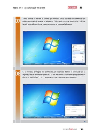 Redes Wi-Fi en entornos Windows 83
www.redusers.com
Ahora busque su red en el cuadro que muestra todas las redes inalámbricas que
están dentro del alcance de su adaptador. Si hace clic sobre el nombre (o SSID) de
la red, tendrá la opción de conectarse como lo muestra la imagen.
Si su red está protegida por contraseña, un cuadro de diálogo le solicitará que la
ingrese para así autenticar y entrar a la red inalámbrica. Recuerde que puede hacer
clic en la opción Ocultar caracteres para esconder su contraseña.
 