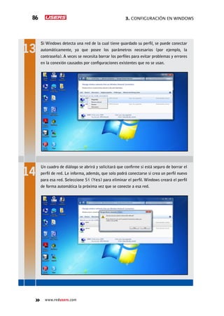 3. Configuración en Windows86
www.redusers.com
Si Windows detecta una red de la cual tiene guardado su perfil, se puede conectar
automáticamente, ya que posee los parámetros necesarios (por ejemplo, la
contraseña). A veces se necesita borrar los perfiles para evitar problemas y errores
en la conexión causados por configuraciones existentes que no se usan.
Un cuadro de diálogo se abrirá y solicitará que confirme si está seguro de borrar el
perfil de red. Le informa, además, que solo podrá conectarse si crea un perfil nuevo
para esa red. Seleccione Sí (Yes) para eliminar el perfil. Windows creará el perfil
de forma automática la próxima vez que se conecte a esa red.
 