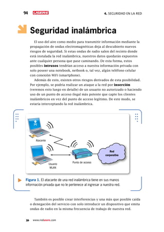 4. seguridad en la red94
www.redusers.com
Seguridad inalámbrica
El uso del aire como medio para transmitir información mediante la
propagación de ondas electromagnéticas deja al descubierto nuevos
riesgos de seguridad. Si estas ondas de radio salen del recinto donde
está instalada la red inalámbrica, nuestros datos quedarán expuestos
ante cualquier persona que pase caminando. De esta forma, estos
posibles intrusos tendrían acceso a nuestra información privada con
solo poseer una notebook, netbook o, tal vez, algún teléfono celular
con conexión WiFi (smartphone).
Además de esto, existen otros riesgos derivados de esta posibilidad.
Por ejemplo, se podría realizar un ataque a la red por inserción
(veremos esto luego en detalle) de un usuario no autorizado o haciendo
uso de un punto de acceso ilegal más potente que capte los clientes
inalámbricos en vez del punto de acceso legítimo. De este modo, se
estaría interceptando la red inalámbrica.
También es posible crear interferencias y una más que posible caída
o denegación del servicio con solo introducir un dispositivo que emita
ondas de radio en la misma frecuencia de trabajo de nuestra red.
Figura 1. El atacante de una red inalámbrica tiene en sus manos
información privada que no le pertenece al ingresar a nuestra red.
Atacante
Usuario
WLAN
Punto de acceso
Red
corporativa
 