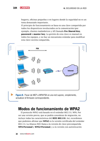 4. seguridad en la red104
www.redusers.com
hogares, oficinas pequeñas o en lugares donde la seguridad no es un
tema demasiado importante.
	 El principio de funcionamiento se basa en una clave compartida por
todos los dispositivos involucrados en la comunicación (por
ejemplo, clientes inalámbricos y AP) llamada Pre Shared Key,
password o master key. La gestión de esta clave es manual en
todos los equipos, y no hay un mecanismo estándar para modificar
esta clave secreta compartida.
Modos de funcionamiento de WPA2
El protocolo WPA2 está basado en el estándar 802.11i. WPA. Por
ser una versión previa, que se podría considerar de migración, no
incluye todas las características del IEEE 802.11i. Así, recordemos
que podemos afirmar que WPA2 es la versión certificada del estándar
802.11i. La Alianza WiFi llama a la versión de clave precompartida
WPA-Personal y WPA2-Personal, y a la versión con autenticación
Figura 8. Pasar de WEP a WPA-PSK en una red supone, simplemente,
actualizar el firmware correspondiente.
PSK
Internet
 