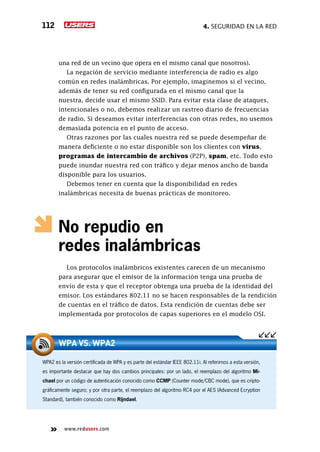 4. seguridad en la red112
www.redusers.com
una red de un vecino que opera en el mismo canal que nosotros).
La negación de servicio mediante interferencia de radio es algo
común en redes inalámbricas. Por ejemplo, imaginemos si el vecino,
además de tener su red configurada en el mismo canal que la
nuestra, decide usar el mismo SSID. Para evitar esta clase de ataques,
intencionales o no, debemos realizar un rastreo diario de frecuencias
de radio. Si deseamos evitar interferencias con otras redes, no usemos
demasiada potencia en el punto de acceso.
Otras razones por las cuales nuestra red se puede desempeñar de
manera deficiente o no estar disponible son los clientes con virus,
programas de intercambio de archivos (P2P), spam, etc. Todo esto
puede inundar nuestra red con tráfico y dejar menos ancho de banda
disponible para los usuarios.
Debemos tener en cuenta que la disponibilidad en redes
inalámbricas necesita de buenas prácticas de monitoreo.
No repudio en
redes inalámbricas
Los protocolos inalámbricos existentes carecen de un mecanismo
para asegurar que el emisor de la información tenga una prueba de
envío de esta y que el receptor obtenga una prueba de la identidad del
emisor. Los estándares 802.11 no se hacen responsables de la rendición
de cuentas en el tráfico de datos. Esta rendición de cuentas debe ser
implementada por protocolos de capas superiores en el modelo OSI.
WPA2 es la versión certificada de WPA y es parte del estándar IEEE 802.11i. Al referirnos a esta versión,
es importante destacar que hay dos cambios principales: por un lado, el reemplazo del algoritmo Mi-
chael por un código de autenticación conocido como CCMP (Counter mode/CBC mode), que es cripto-
gráficamente seguro; y por otra parte, el reemplazo del algoritmo RC4 por el AES (Advanced Ecryption
Standard), también conocido como Rijndael.
WPA VS. WPA2
 