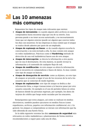 Redes Wi-Fi en entornos Windows 113
www.redusers.com
Las 10 amenazas
más comunes
Repasemos los tipos de ataque más relevantes que existen:
•	 Ataque de intromisión: es cuando alguien abre archivos en nuestra
computadora hasta encontrar algo que sea de su interés. Esta
persona puede o no tener acceso autorizado, y no necesariamente
tiene que ser alguien externo (puede ser alguien que convive todos
los días con nosotros). En las empresas es muy común que el ataque
se realice desde adentro por parte de un empleado.
•	 Ataque de espionaje en líneas: se da cuando alguien escucha la
conversación y no está invitado a ella. Es muy común este ataque
en redes inalámbricas. Prácticas como el Wardriving (método de
detección de una red inalámbrica) hacen uso de este ataque.
•	 Ataque de intercepción: se desvía la información a otro punto
que no sea el destinatario. De esta manera, se puede revisar la
información y el contenido de cualquier flujo de red.
•	 Ataque de modificación: en este ataque se altera la información
que se encuentra en computadoras o bases de datos. Es muy común
este tipo de ataque en bancos.
•	 Ataque de denegación de servicio: como ya dijimos, en este tipo
de ataques se procede a negar el uso de los recursos de la red a los
usuarios que se conectan de modo legítimo.
•	 Ataque de suplantación: este tipo de ataque se dedica a dar
información falsa, a negar transacciones y/o hacerse pasar por otro
usuario conocido. Un ejemplo es el uso de portales falsos en sitios
de bancos donde las personas ingresan, por ejemplo, los datos de
tarjetas de crédito que luego serán vaciadas por los atacantes.
Remarquemos que estos ataques, así como se realizan en medios
electrónicos, también pueden ejecutarse en medios físicos (como
expedientes, archivos, papeles con información confidencial, etc.). En
general, los ataques a computadoras se inician con información que ha
sido obtenida de una fuente física.
En la tabla siguiente veremos las diez amenazas de seguridad más
relevantes en redes inalámbricas y plantearemos de forma sintética
recomendaciones a seguir para cada una de ellas.
 