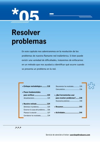 Servicio de atención al lector: usershop@redusers.com
En este capítulo nos adentraremos en la resolución de los
problemas de nuestra flamante red inalámbrica. Si bien puede
existir una variedad de dificultades, trataremos de enfocarnos
en un método que nos ayudará a identificar qué ocurre cuando
se presenta un problema en la red.
Resolver
problemas
▼▼ Enfoque metodológico...........118
▼▼ Pasos fundamentales
para verificar...........................120
Actualizaciones...............................124
▼▼ Nuestro método......................124
Delimitar el problema.....................125
Encerrar la causa del problema......126
Planear la solución.........................127
Corroborar los resultados................134
Documentar los resultados..............135
Caso práctico..................................136
▼▼ ¿Qué herramientas usar
para resolver problemas?.......138
Escenarios prácticos.......................140
▼▼ Resumen..................................143
▼▼ Actividades..............................144
Servicio de atención al lector: usershop@redusers.com
 