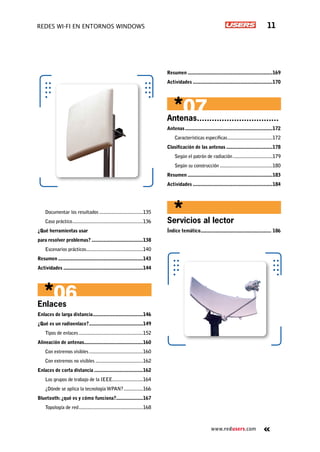 www.redusers.com
Redes Wi-Fi en entornos Windows 11
Documentar los resultados...................................135
Caso práctico........................................................136
¿Qué herramientas usar
para resolver problemas?.........................................138
Escenarios prácticos.............................................140
Resumen...................................................................143
Actividades...............................................................144
Enlaces
Enlaces de larga distancia........................................146
¿Qué es un radioenlace?...........................................149
Tipos de enlaces...................................................152
Alineación de antenas..............................................160
Con extremos visibles...........................................160
Con extremos no visibles......................................162
Enlaces de corta distancia.......................................162
Los grupos de trabajo de la IEEE........................164
¿Dónde se aplica la tecnología WPAN?................166
Bluetooth:¿qué es y cómo funciona?.....................167
Topología de red...................................................168
Resumen...................................................................169
Actividades...............................................................170
Antenas.................................. 	
Antenas.....................................................................172
Características específicas....................................172
Clasificación de las antenas.....................................178
Según el patrón de radiación................................179
Según su construcción..........................................180
Resumen...................................................................183
Actividades...............................................................184
Servicios al lector
Índice temático........................................................ 186
 