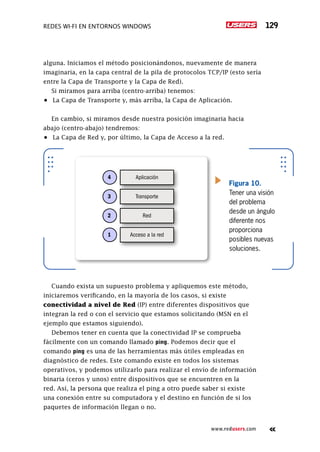 Redes Wi-Fi en entornos Windows 129
www.redusers.com
alguna. Iniciamos el método posicionándonos, nuevamente de manera
imaginaria, en la capa central de la pila de protocolos TCP/IP (esto sería
entre la Capa de Transporte y la Capa de Red).
Si miramos para arriba (centro-arriba) tenemos:
•	 La Capa de Transporte y, más arriba, la Capa de Aplicación.
En cambio, si miramos desde nuestra posición imaginaria hacia
abajo (centro-abajo) tendremos:
•	 La Capa de Red y, por último, la Capa de Acceso a la red.
Cuando exista un supuesto problema y apliquemos este método,
iniciaremos verificando, en la mayoría de los casos, si existe
conectividad a nivel de Red (IP) entre diferentes dispositivos que
integran la red o con el servicio que estamos solicitando (MSN en el
ejemplo que estamos siguiendo).
Debemos tener en cuenta que la conectividad IP se comprueba
fácilmente con un comando llamado ping. Podemos decir que el
comando ping es una de las herramientas más útiles empleadas en
diagnóstico de redes. Este comando existe en todos los sistemas
operativos, y podemos utilizarlo para realizar el envío de información
binaria (ceros y unos) entre dispositivos que se encuentren en la
red. Así, la persona que realiza el ping a otro puede saber si existe
una conexión entre su computadora y el destino en función de si los
paquetes de información llegan o no.
Aplicación4
Transporte3
Red2
Acceso a la red1
Figura 10.
Tener una visión
del problema
desde un ángulo
diferente nos
proporciona
posibles nuevas
soluciones.
 
