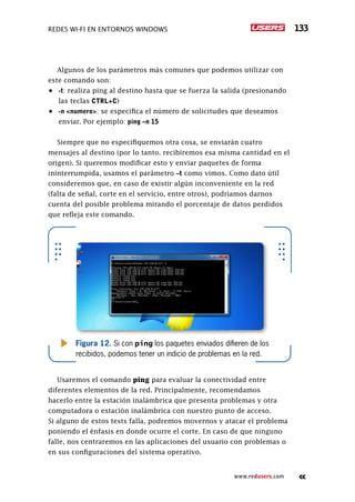 Redes Wi-Fi en entornos Windows 133
www.redusers.com
Algunos de los parámetros más comunes que podemos utilizar con
este comando son:
•	 -t: realiza ping al destino hasta que se fuerza la salida (presionando
las teclas CTRL+C)
•	 -n <numero>: se especifica el número de solicitudes que deseamos
enviar. Por ejemplo: ping –n 15
Siempre que no especifiquemos otra cosa, se enviarán cuatro
mensajes al destino (por lo tanto. recibiremos esa misma cantidad en el
origen). Si queremos modificar esto y enviar paquetes de forma
ininterrumpida, usamos el parámetro –t como vimos. Como dato útil
consideremos que, en caso de existir algún inconveniente en la red
(falta de señal, corte en el servicio, entre otros), podríamos darnos
cuenta del posible problema mirando el porcentaje de datos perdidos
que refleja este comando.
Usaremos el comando ping para evaluar la conectividad entre
diferentes elementos de la red. Principalmente, recomendamos
hacerlo entre la estación inalámbrica que presenta problemas y otra
computadora o estación inalámbrica con nuestro punto de acceso.
Si alguno de estos tests falla, podremos movernos y atacar el problema
poniendo el énfasis en donde ocurre el corte. En caso de que ninguno
falle, nos centraremos en las aplicaciones del usuario con problemas o
en sus configuraciones del sistema operativo.
Figura 12. Si con ping los paquetes enviados difieren de los
recibidos, podemos tener un indicio de problemas en la red.
 