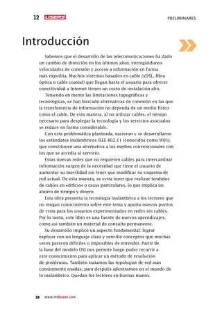 www.redusers.com
preliminares12
Introducción
Sabemos que el desarrollo de las telecomunicaciones ha dado
un cambio de dirección en los últimos años, entregándonos
velocidades de conexión y acceso a información en forma
más expedita. Muchos sistemas basados en cable (xDSL, fibra
óptica o cable coaxial) que llegan hasta el usuario para ofrecer
conectividad a Internet tienen un costo de instalación alto.
Teniendo en mente las limitaciones topográficas y
tecnológicas, se han buscado alternativas de conexión en las que
la transferencia de información no dependa de un medio físico
como el cable. De esta manera, al no utilizar cables, el tiempo
necesario para desplegar la tecnología y los servicios asociados
se reduce en forma considerable.
Con esta problemática planteada, nacieron y se desarrollaron
los estándares inalámbricos IEEE 802.11 (conocidos como WiFi),
que constituyen una alternativa a los medios convencionales con
los que se accedía al servicio.
Estas nuevas redes que no requieren cables para intercambiar
información surgen de la necesidad que tiene el usuario de
aumentar su movilidad sin tener que modificar su esquema de
red actual. De esta manera, se evita tener que realizar tendidos
de cables en edificios o casas particulares, lo que implica un
ahorro de tiempo y dinero.
Esta obra presenta la tecnología inalámbrica a los lectores que
no tengan conocimiento sobre este tema y aporta nuevos puntos
de vista para los usuarios experimentados en redes sin cables.
Por lo tanto, este libro es una fuente de nuevos aprendizajes,
como así también un material de consulta permanente.
Su desarrollo implicó un aspecto fundamental: lograr
explicar con un lenguaje claro y sencillo conceptos que muchas
veces parecen difíciles o imposibles de entender. Partir de
la base del modelo OSI nos permite luego poder recurrir a
este conocimiento para aplicar un método de resolución
de problemas. También tratamos las topologías de red más
comúnmente usadas, para después adentrarnos en el mundo de
lo inalámbrico. Quedan los lectores en buenas manos.
 