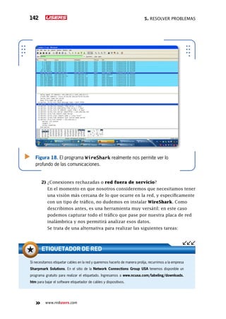 5. Resolver problemas142
www.redusers.com
Figura 18. El programa WireShark realmente nos permite ver lo
profundo de las comunicaciones.
2) ¿Conexiones rechazadas o red fuera de servicio?
	 En el momento en que nosotros consideremos que necesitamos tener
una visión más cercana de lo que ocurre en la red, y específicamente
con un tipo de tráfico, no dudemos en instalar WireShark. Como
describimos antes, es una herramienta muy versátil; en este caso
podemos capturar todo el tráfico que pase por nuestra placa de red
inalámbrica y nos permitirá analizar esos datos.
	 Se trata de una alternativa para realizar las siguientes tareas:
Si necesitamos etiquetar cables en la red y queremos hacerlo de manera prolija, recurrimos a la empresa
Sharpmark Solutions. En el sitio de la Network Connections Group USA tenemos disponible un
programa gratuito para realizar el etiquetado. Ingresamos a www.ncusa.com/labeling/downloads.
htm para bajar el software etiquetador de cables y dispositivos.
ETIQUETADOR DE RED
 