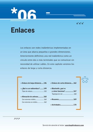 Servicio de atención al lector: usershop@redusers.com
Los enlaces son redes inalámbricas implementadas en
un área que abarca pequeñas o grandes dimensiones.
Anteriormente definimos una red inalámbrica como un
vínculo entre dos o más terminales que se comunican sin
necesidad de utilizar cables. En este capítulo veremos los
enlaces de larga y corta distancia.
Enlaces
▼▼ Enlaces de larga distancia......146
▼▼ ¿Qué es un radioenlace?.........149
Tipos de enlaces..............................152
▼▼ Alineación de antenas.............160
Con extremos visibles.....................160
Con extremos no visibles.................162
▼▼ Enlaces de corta distancia......162
▼▼ Bluetooth:¿qué es
y cómo funciona?...................167
Topología de red.............................168
▼▼ Resumen..................................169
▼▼ Actividades..............................170
 