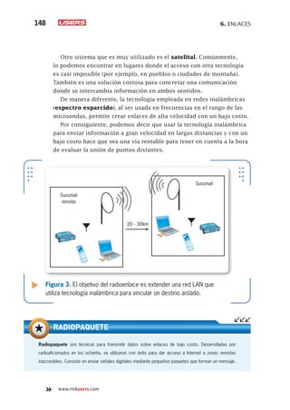 6. Enlaces148
www.redusers.com
Otro sistema que es muy utilizado es el satelital. Comúnmente,
lo podemos encontrar en lugares donde el acceso con otra tecnología
es casi imposible (por ejemplo, en pueblos o ciudades de montaña).
También es una solución costosa para concretar una comunicación
donde se intercambia información en ambos sentidos.
De manera diferente, la tecnología empleada en redes inalámbricas
(espectro esparcido), al ser usada en frecuencias en el rango de las
microondas, permite crear enlaces de alta velocidad con un bajo costo.
Por consiguiente, podemos decir que usar la tecnología inalámbrica
para enviar información a gran velocidad en largas distancias y con un
bajo costo hace que sea una vía rentable para tener en cuenta a la hora
de evaluar la unión de puntos distantes.
Figura 3. El objetivo del radioenlace es extender una red LAN que
utiliza tecnología inalámbrica para vincular un destino aislado.
Sucursal
remota
20 - 30km
Sucursal
Radiopaquete son técnicas para transmitir datos sobre enlaces de bajo costo. Desarrolladas por
radioaficionados en los ochenta, se utilizaron con éxito para dar acceso a Internet a zonas remotas
inaccesibles. Consiste en enviar señales digitales mediante pequeños paquetes que forman un mensaje.
RADIOPAQUETE
 