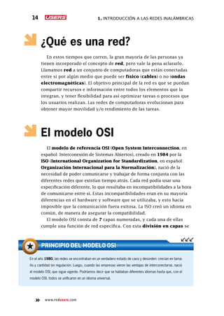1. Introducción a las redes inalámbricas14
www.redusers.com
¿Qué es una red?
En estos tiempos que corren, la gran mayoría de las personas ya
tienen incorporado el concepto de red, pero vale la pena aclararlo.
Llamamos red a un conjunto de computadoras que están conectadas
entre sí por algún medio que puede ser físico (cables) o no (ondas
electromagnéticas). El objetivo principal de la red es que se puedan
compartir recursos e información entre todos los elementos que la
integran, y tener flexibilidad para así optimizar tareas o procesos que
los usuarios realizan. Las redes de computadoras evolucionan para
obtener mayor movilidad y/o rendimiento de las tareas.
El modelo OSI
El modelo de referencia OSI (Open System Interconnection, en
español: Interconexión de Sistemas Abiertos), creado en 1984 por la
ISO (International Organization for Standardization, en español:
Organización Internacional para la Normalización), nació de la
necesidad de poder comunicarse y trabajar de forma conjunta con las
diferentes redes que existían tiempo atrás. Cada red podía usar una
especificación diferente, lo que resultaba en incompatibilidades a la hora
de comunicarse entre sí. Estas incompatibilidades eran en su mayoría
diferencias en el hardware y software que se utilizaba, y esto hacía
imposible que la comunicación fuera exitosa. La ISO creó un idioma en
común, de manera de asegurar la compatibilidad.
El modelo OSI consta de 7 capas numeradas, y cada una de ellas
cumple una función de red específica. Con esta división en capas se
En el año 1980, las redes se encontraban en un verdadero estado de caos y desorden: crecían en tama-
ño y cantidad sin regulación. Luego, cuando las empresas vieron las ventajas de interconectarse, nació
el modelo OSI, que sigue vigente. Podríamos decir que se hablaban diferentes idiomas hasta que, con el
modelo OSI, todos se unificaron en un idioma universal.
PRINCIPIO DEL MODELO OSI
 