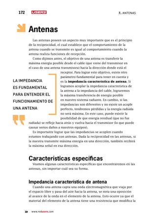 7. Antenas172
www.redusers.com
Antenas
Las antenas poseen un aspecto muy importante que es el principio
de la reciprocidad, el cual establece que el comportamiento de la
antena cuando se transmite es igual al comportamiento cuando la
antena realiza funciones de recepción.
Como dijimos antes, el objetivo de una antena es transferir la
máxima energía posible desde el cable (que viene del transmisor en
el caso de una antena transmisora) hacia la dirección donde está el
receptor. Para lograr este objetivo, existe otro
parámetro fundamental para tener en cuenta y
es la impedancia característica de antena. Si
logramos acoplar la impedancia característica de
la antena a la impedancia del cable, lograremos
la máxima transferencia de energía posible
en nuestro sistema radiante. En cambio, si las
impedancias son diferentes y no existe un acople
perfecto, tendremos pérdidas y la energía radiada
no será máxima. En este caso, puede existir la
posibilidad de que energía residual (que no fue
radiada) se refleje hacia atrás y vuelva hacia el transmisor (lo que puede
causar serios daños a nuestros equipos).
Es importante lograr que las impedancias se acoplen cuando
estamos trabajando con antenas. Dada la reciprocidad en las antenas, si
la nuestra transmite máxima energía en una dirección, también recibirá
la máxima señal en esa dirección.
Características específicas
Veamos algunas características específicas que encontraremos en las
antenas, sin importar cuál sea su forma.
Impedancia característica de antena
Cuando una antena capta una onda electromagnética que viaja por
el espacio libre y pasa del aire hacia la antena, se nota una oposición
al avance de la onda en el elemento de la antena. Esto ocurre ya que el
material del elemento de la antena tiene una resistencia que modifica la
la impedancia
es fundamental
para entender el
funcionamiento de
una antena
 