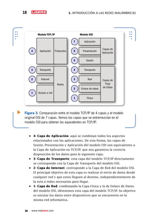1. Introducción a las redes inalámbricas18
www.redusers.com
•	
Figura 3. Comparación entre el modelo TCP/IP de 4 capas y el modelo
original OSI de 7 capas. Vemos las capas que se entremezclan en el
modelo OSI para obtener las equivalentes en TCP/IP.
Aplicación7
Presentación6
Sesión5
Transporte4
Red3
Enlace de datos2
Física1
Aplicación4
Transporte3
Internet2
Acceso a red1
Modelo TCP/IP Modelo OSI
Capas de
Aplicación
Capas de
Flujo
de Datos
Protocolos
Redes
4- Capa de Aplicación: aquí se combinan todos los aspectos
relacionados con las aplicaciones. De esta forma, las capas de
Sesión, Presentación y Aplicación del modelo OSI son equivalentes a
la Capa de Aplicación en TCP/IP, que nos garantiza la correcta
disposición de los datos para la siguiente capa.
•	 3- Capa de Transporte: esta capa del modelo TCP/IP directamente
se corresponde con la Capa de Transporte del modelo OSI.
•	 2- Capa de Internet: corresponde a la Capa de Red del modelo OSI.
El principal objetivo de esta capa es realizar el envío de datos desde
cualquier red y que estos lleguen al destino, independientemente de
la ruta o redes necesarias para llegar.
•	 1- Capa de Red: combinando la Capa Física y la de Enlace de Datos
del modelo OSI, obtenemos esta capa del modelo TCP/IP. Su objetivo
es enrutar los datos entre dispositivos que se encuentren en la
misma red informática.
 