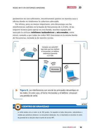 Redes Wi-Fi en entornos Windows 23
www.redusers.com
parámetros no son suficientes, encontraremos puntos en nuestra casa u
oficina donde no tendremos la cobertura adecuada.
Por último, pero no menos importante, otra desventaja son las
interferencias sufridas en la banda de frecuencias de 2,4 GHz. Al no
requerir licencia para operar en esta banda, muchos equipos del
mercado la utilizan (teléfonos inalámbricos y microondas, entre
otros), sumado a que todas las redes WiFi funcionan en la misma banda
de frecuencias, incluida la de nuestro vecino.
Figura 8. Las interferencias son una de las principales desventajas en
las redes. En este caso, el horno microondas y el teléfono provocan
una pérdida de señal.
Microondas
Conexión con señal WiFi
baja dado que nos interfiere
el microondas y el teléfono
inalámbrico operando
a 2.4 GHz
La señal wireless de un router es de 360 grados. Se expande en todas direcciones, reduciéndose a
medida que aumenta la distancia o se encuentran obstáculos. Así, lo importante es encontrar el centro
de gravedad de la sala para situar el punto de acceso WiFi.
centro de gravedad
 