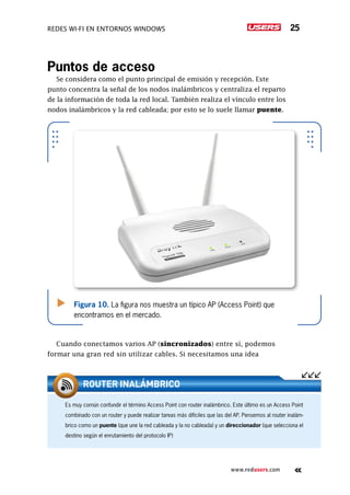 Redes Wi-Fi en entornos Windows 25
www.redusers.com
Puntos de acceso
Se considera como el punto principal de emisión y recepción. Este
punto concentra la señal de los nodos inalámbricos y centraliza el reparto
de la información de toda la red local. También realiza el vínculo entre los
nodos inalámbricos y la red cableada; por esto se lo suele llamar puente.
Cuando conectamos varios AP (sincronizados) entre sí, podemos
formar una gran red sin utilizar cables. Si necesitamos una idea
Figura 10. La figura nos muestra un típico AP (Access Point) que
encontramos en el mercado.
Es muy común confundir el término Access Point con router inalámbrico. Este último es un Access Point
combinado con un router y puede realizar tareas más difíciles que las del AP. Pensemos al router inalám-
brico como un puente (que une la red cableada y la no cableada) y un direccionador (que selecciona el
destino según el enrutamiento del protocolo IP)
ROUTER INALÁMBRICO
 
