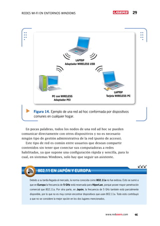 Redes Wi-Fi en entornos Windows 29
www.redusers.com
Figura 14. Ejemplo de una red ad hoc conformada por dispositivos
comunes en cualquier hogar.
PC con WIRELESS
Adaptador PCI
LAPTOP
Tarjeta WIRELESS PC
LAPTOP
Adaptador WIRELESS USB
En pocas palabras, todos los nodos de una red ad hoc se pueden
comunicar directamente con otros dispositivos y no es necesario
ningún tipo de gestión administrativa de la red (punto de acceso).
Este tipo de red es común entre usuarios que desean compartir
contenidos sin tener que conectar sus computadoras a redes
habilitadas, ya que supone una configuración rápida y sencilla, para lo
cual, en sistemas Windows, solo hay que seguir un asistente.
Debido a su tardía llegada al mercado, la norma conocida como 802.11a no fue exitosa. Esto se sumó a
que en Europa la frecuencia de 5 GHz está reservada para HiperLan, porque posee mayor penetración
comercial que 802.11a. Por otra parte, en Japón, la frecuencia de 5 GHz también está parcialmente
disponible, por lo que no es muy común encontrar dispositivos que usen 802.11a. Todo esto contribuyó
a que no se considere la mejor opción en los dos lugares mencionados.
802.11 EN JAPÓN Y EUROPA
 