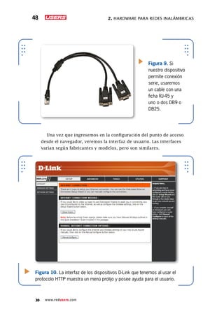 2. Hardware para redes inalámbricas48
www.redusers.com
Una vez que ingresemos en la configuración del punto de acceso
desde el navegador, veremos la interfaz de usuario. Las interfaces
varían según fabricantes y modelos, pero son similares.
Figura 10. La interfaz de los dispositivos D-Link que tenemos al usar el
protocolo HTTP muestra un menú prolijo y posee ayuda para el usuario.
Figura 9. Si
nuestro dispositivo
permite conexión
serie, usaremos
un cable con una
ficha RJ-45 y
uno o dos DB9 o
DB25.
 
