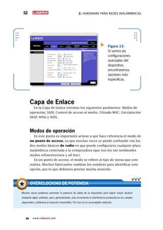 2. Hardware para redes inalámbricas52
www.redusers.com
Figura 13.
Si vemos las
configuraciones
avanzadas del
dispositivo,
encontraremos
opciones más
específicas.
Capa de Enlace
En la Capa de Enlace veremos los siguientes parámetros: Modos de
operación, SSID, Control de acceso al medio, Filtrado MAC, Encriptación
(WEP, WPA) y WDS.
Modos de operación
En este punto es importante aclarar a qué hace referencia el modo de
un punto de acceso, ya que muchas veces se puede confundir con los
dos modos básicos de radio en que puede configurarse cualquier placa
inalámbrica conectada a la computadora (que son los tan nombrados
modos infraestructura y ad hoc).
En un punto de acceso, el modo se refiere al tipo de tareas que este
realiza. Muchos fabricantes cambian los nombres para identificar esta
opción, por lo que debemos prestar mucha atención.
Muchas veces podemos aumentar la potencia de salida de un dispositivo para lograr mayor alcance
mediante algún software, pero, generalmente, esto incrementa la interferencia producida en los canales
adyacentes y deteriora el espectro transmitido. Por eso no es aconsejable realizarlo.
OVERCLOCKING DE POTENCIA
 