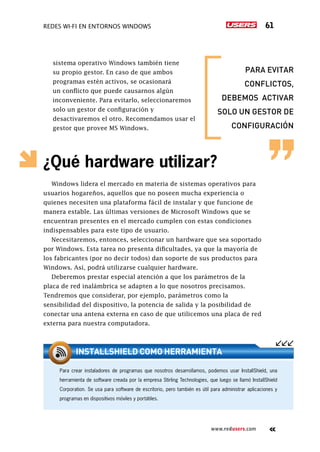 Redes Wi-Fi en entornos Windows 61
www.redusers.com
sistema operativo Windows también tiene
su propio gestor. En caso de que ambos
programas estén activos, se ocasionará
un conflicto que puede causarnos algún
inconveniente. Para evitarlo, seleccionaremos
solo un gestor de configuración y
desactivaremos el otro. Recomendamos usar el
gestor que provee MS Windows.
¿Qué hardware utilizar?
Windows lidera el mercado en materia de sistemas operativos para
usuarios hogareños, aquellos que no poseen mucha experiencia o
quienes necesiten una plataforma fácil de instalar y que funcione de
manera estable. Las últimas versiones de Microsoft Windows que se
encuentran presentes en el mercado cumplen con estas condiciones
indispensables para este tipo de usuario.
Necesitaremos, entonces, seleccionar un hardware que sea soportado
por Windows. Esta tarea no presenta dificultades, ya que la mayoría de
los fabricantes (por no decir todos) dan soporte de sus productos para
Windows. Así, podrá utilizarse cualquier hardware.
Deberemos prestar especial atención a que los parámetros de la
placa de red inalámbrica se adapten a lo que nosotros precisamos.
Tendremos que considerar, por ejemplo, parámetros como la
sensibilidad del dispositivo, la potencia de salida y la posibilidad de
conectar una antena externa en caso de que utilicemos una placa de red
externa para nuestra computadora.
Para crear instaladores de programas que nosotros desarrollamos, podemos usar InstallShield, una
herramienta de software creada por la empresa Stirling Technologies, que luego se llamó InstallShield
Corporation. Se usa para software de escritorio, pero también es útil para administrar aplicaciones y
programas en dispositivos móviles y portátiles.
INSTALLSHIELD COMO HERRAMIENTA
para evitar
conflictos,
debemos activar
solo un gestor de
configuración
 