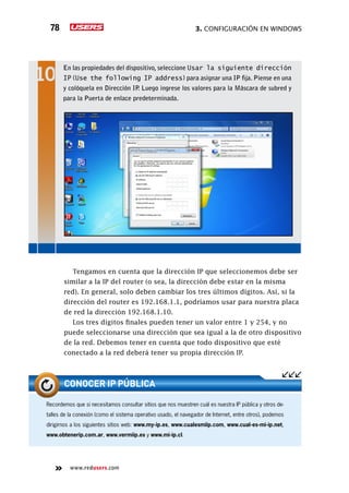 3. Configuración en Windows78
www.redusers.com
Tengamos en cuenta que la dirección IP que seleccionemos debe ser
similar a la IP del router (o sea, la dirección debe estar en la misma
red). En general, solo deben cambiar los tres últimos dígitos. Así, si la
dirección del router es 192.168.1.1, podríamos usar para nuestra placa
de red la dirección 192.168.1.10.
Los tres dígitos finales pueden tener un valor entre 1 y 254, y no
puede seleccionarse una dirección que sea igual a la de otro dispositivo
de la red. Debemos tener en cuenta que todo dispositivo que esté
conectado a la red deberá tener su propia dirección IP.
En las propiedades del dispositivo, seleccione Usar la siguiente dirección
IP (Use the following IP address) para asignar una IP fija. Piense en una
y colóquela en Dirección IP. Luego ingrese los valores para la Máscara de subred y
para la Puerta de enlace predeterminada.
Recordemos que si necesitamos consultar sitios que nos muestren cuál es nuestra IP pública y otros de-
talles de la conexión (como el sistema operativo usado, el navegador de Internet, entre otros), podemos
dirigirnos a los siguientes sitios web: www.my-ip.es, www.cualesmiip.com, www.cual-es-mi-ip.net,
www.obtenerip.com.ar, www.vermiip.es y www.mi-ip.cl.
CONOCER IP PÚBLICA
 
