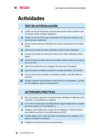 3. Configuración en Windows92
www.redusers.com
Actividades
TEST DE AUTOEVALUACIÓN
1 ¿Cuáles son las dos situaciones a las que debe prestar especial atención cuan-
do está por instalar el cliente inalámbrico?
2 ¿Cuáles son las tres formas que se describen en el texto para instalar los dri-
vers de la placa inalámbrica?
3 ¿De qué manera práctica se identifican los zócalos de expansión en un mother-
board?
4 ¿Qué se evita usando una pulsera antiestática cuando se abre el gabinete?
5 ¿De qué forma puede ver información básica de las redes inalámbricas dispo-
nibles?
6 ¿Cómo se llaman las direcciones IP que pueden cambiar cuando nos reconecta-
mos a una red?
7 ¿Dentro de qué tipo de red se configuran las direcciones IP privadas?
8 ¿Qué información se obtiene al ejecutar el comando ipconfig en una consola?
9 ¿Por qué razón querría cambiar los servidores de DNS y usar DNS públicos y
gratuitos?
10 Si quiere compartir temporalmente archivos entre dos computadoras, ¿qué tipo
de red configurará, ad hoc o Infraestructura?
actividades prácticas
1 Abra una consola y ejecute el comando ipconfig. Identifique los diferentes pará-
metros de su red inalámbrica y cableada.
2 En la misma consola ejecute ipconfig/release, luego ipconfig/renew y compare
los nuevos valores con los del ejercicio 1.
3 Configure una IP estática para su placa de red inalámbrica. Cambie la opción
para obtener una dirección automáticamente por DHCP.
4 Consulte algunos de los sitios que fueron recomendados para averiguar su IP
pública y compare los resultados.
5 Configure una red ad hoc entre dos computadoras.
 
